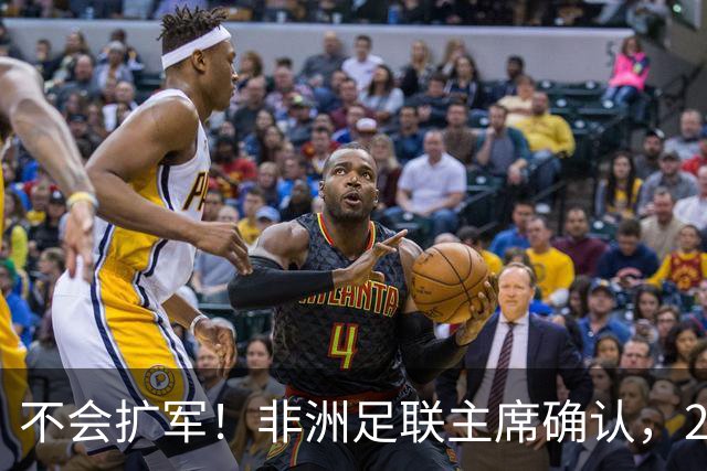 不会扩军！非洲足联主席确认，2027年非洲杯参赛球队仍为24支