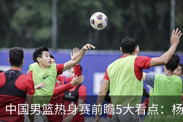 中国男篮热身赛前瞻5大看点：杨瀚森不打 仅两内线崔永熙回归首秀