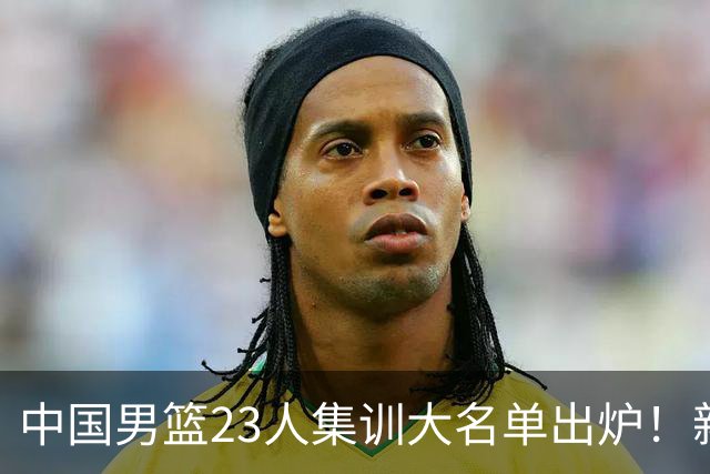 中国男篮23人集训大名单出炉！新增两人，四大巨星落选，郭士强摊牌
