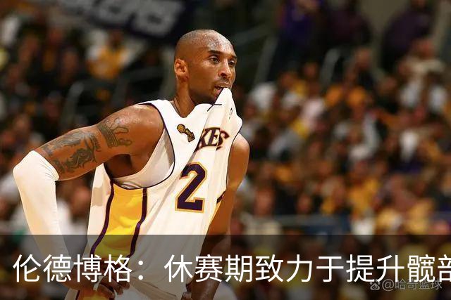 伦德博格：休赛期致力于提升髋部灵活性 当好外线领防人 加快出手