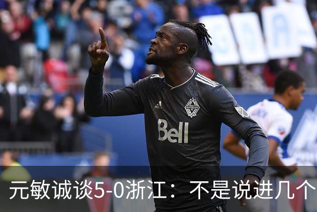 元敏诚谈5-0浙江：不是说进几个球 我觉得大家作为一个整体在防守