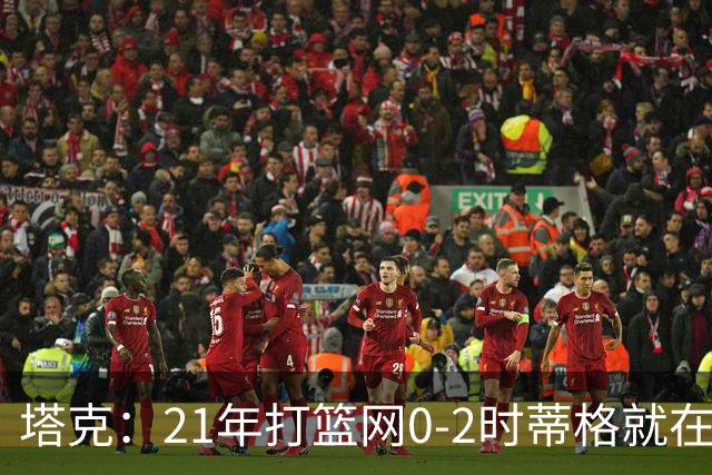 塔克：21年打篮网0-2时蒂格就在打包行李了 还问我为啥打那么努力
