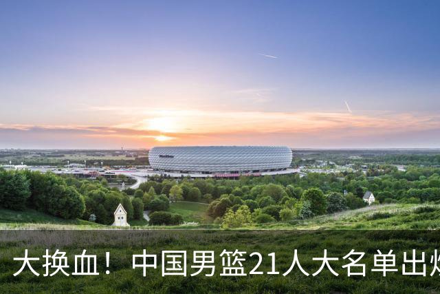 大换血！中国男篮21人大名单出炉，五王牌落选，郭士强最新发声