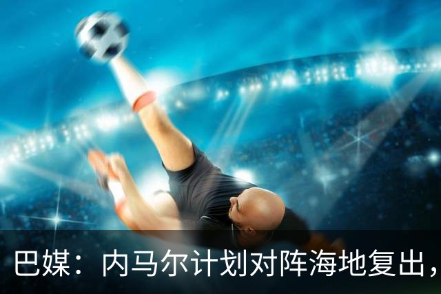 巴媒：内马尔计划对阵海地复出，他在战平摩洛哥赛后安抚全队情绪