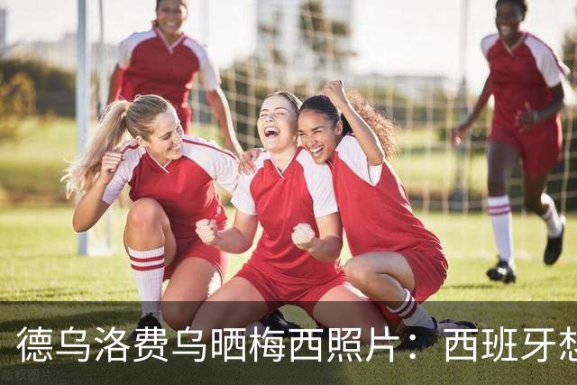 德乌洛费乌晒梅西照片：西班牙想要赢得冠军，必须击败历史最佳