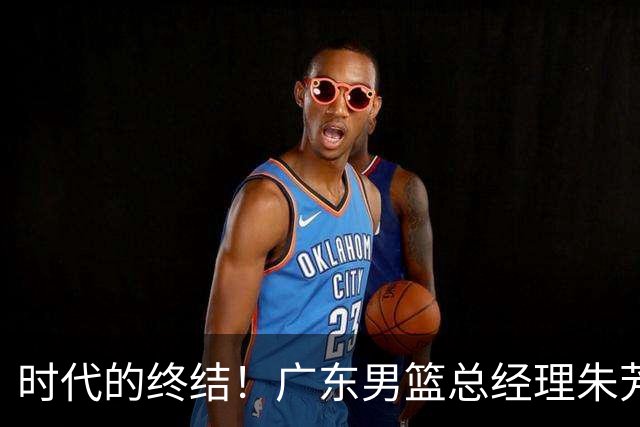 时代的终结！广东男篮总经理朱芳雨和主教练杜锋都在7月被曝离队