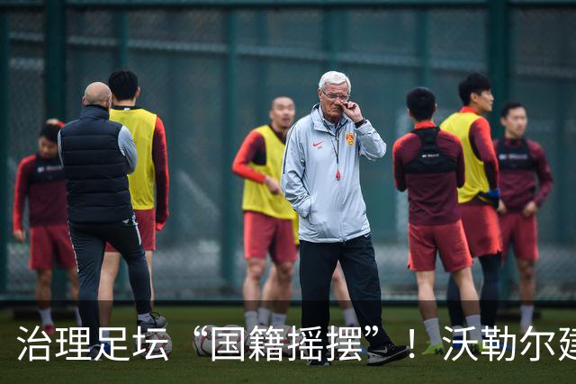 治理足坛“国籍摇摆”！沃勒尔建言：18岁为最终节点
