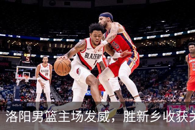 洛阳男篮主场发威，胜新乡收获关键胜利！