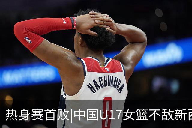 热身赛首败|中国U17女篮不敌新西兰U17女篮遭逆转