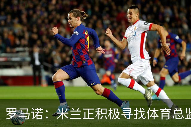 罗马诺：米兰正积极寻找体育总监 卡尔维利将短期内担任临时CEO