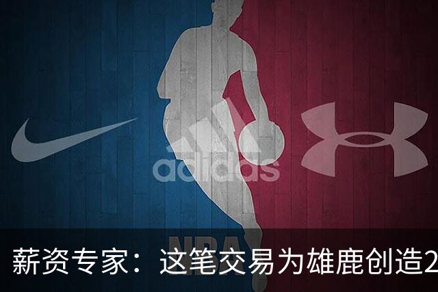 薪资专家：这笔交易为雄鹿创造2550万交易特例 可以吃合同换资产