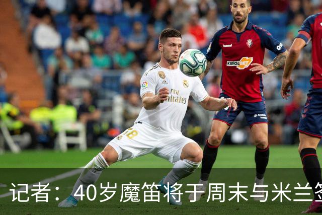 记者：40岁魔笛将于周末与米兰签署一份为期一年的合同