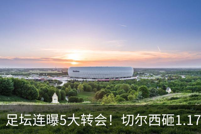 足坛连曝5大转会！切尔西砸1.17亿买罗杰斯，阿森纳备选小蜘蛛