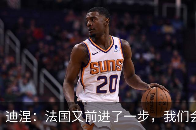 迪涅：法国又前进了一步，我们会继续一场接一场比赛努力