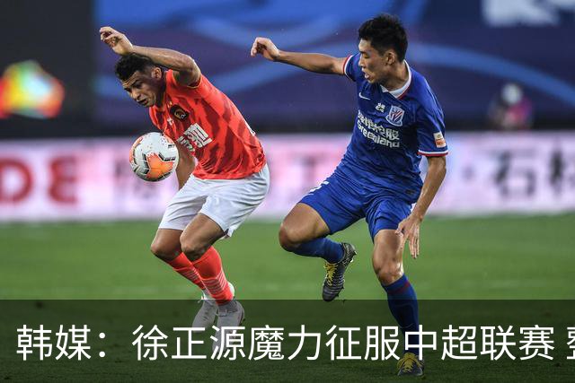 韩媒：徐正源魔力征服中超联赛 整个中国为之着迷
