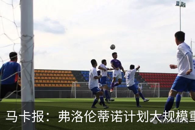马卡报：弗洛伦蒂诺计划大规模重建，至少5处变动+引进顶级新援