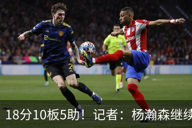 18分10板5助！记者：杨瀚森继续证明完全可以hold住这级别的比赛