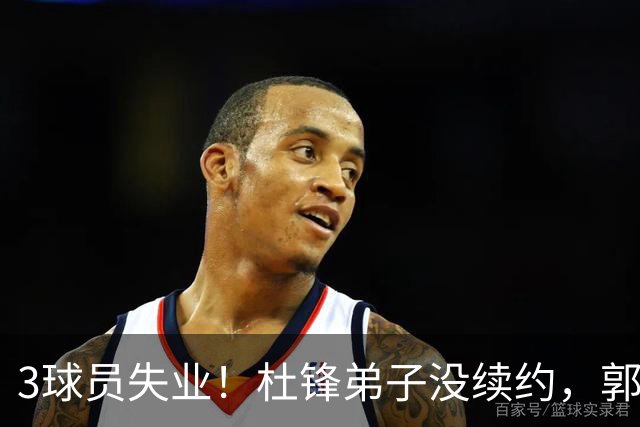 3球员失业！杜锋弟子没续约，郭艾伦或退役，山东放弃老将