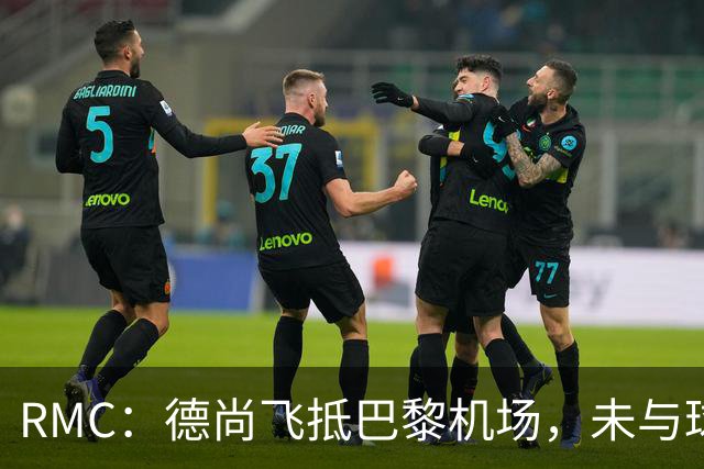 RMC：德尚飞抵巴黎机场，未与球迷道别直接从停机坪乘车离开
